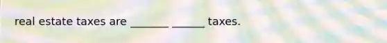 real estate taxes are _______ ______ taxes.