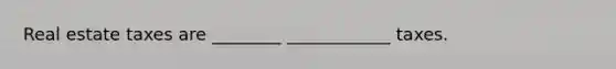 Real estate taxes are ________ ____________ taxes.