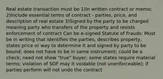 Real estate transaction must be 1)In written contract or memo; 2)Include essential terms of contract - parties, price, and description of real estate 3)Signed by the party to be charged meaning party who transfers of the property and resists enforcement of contract Can be e-signed Statute of Frauds: Must be in writing that identifies the parties, describes property, states price or way to determine it and signed by party to be bound; does not have to be in same instrument; could be a check; need not show "true" buyer; some states require material terms; violation of SOF may it voidable (not unenforceable); if parties perform will not undo the contract