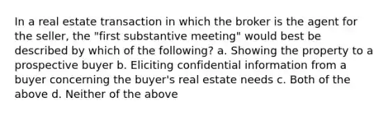 In a real estate transaction in which the broker is the agent for the seller, the "first substantive meeting" would best be described by which of the following? a. Showing the property to a prospective buyer b. Eliciting confidential information from a buyer concerning the buyer's real estate needs c. Both of the above d. Neither of the above