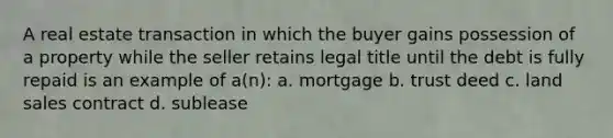 A real estate transaction in which the buyer gains possession of a property while the seller retains legal title until the debt is fully repaid is an example of a(n): a. mortgage b. trust deed c. land sales contract d. sublease