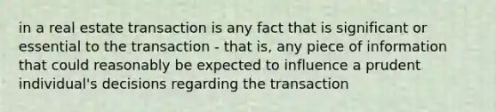 in a real estate transaction is any fact that is significant or essential to the transaction - that is, any piece of information that could reasonably be expected to influence a prudent individual's decisions regarding the transaction