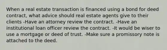 When a real estate transaction is financed using a bond for deed contract, what advice should real estate agents give to their clients -Have an attorney review the contract. -Have an institutional loan officer review the contract. -It would be wiser to use a mortgage or deed of trust. -Make sure a promissory note is attached to the deed.