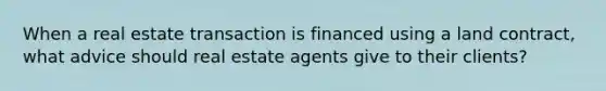 When a real estate transaction is financed using a land contract, what advice should real estate agents give to their clients?