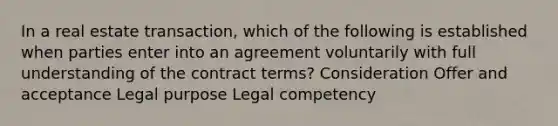 In a real estate transaction, which of the following is established when parties enter into an agreement voluntarily with full understanding of the contract terms? Consideration Offer and acceptance Legal purpose Legal competency