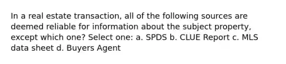 In a real estate transaction, all of the following sources are deemed reliable for information about the subject property, except which one? Select one: a. SPDS b. CLUE Report c. MLS data sheet d. Buyers Agent