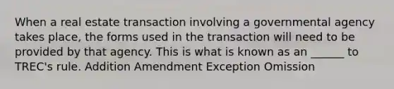 When a real estate transaction involving a governmental agency takes place, the forms used in the transaction will need to be provided by that agency. This is what is known as an ______ to TREC's rule. Addition Amendment Exception Omission