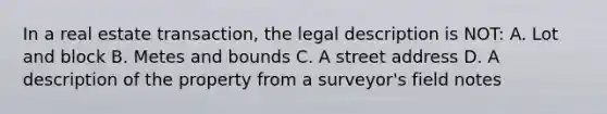 In a real estate transaction, the legal description is NOT: A. Lot and block B. Metes and bounds C. A street address D. A description of the property from a surveyor's field notes