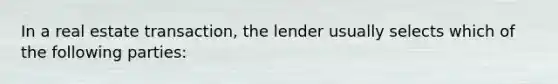 In a real estate transaction, the lender usually selects which of the following parties: