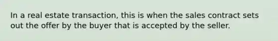 In a real estate transaction, this is when the sales contract sets out the offer by the buyer that is accepted by the seller.