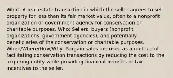 What: A real estate transaction in which the seller agrees to sell property for less than its fair market value, often to a nonprofit organization or government agency for conservation or charitable purposes. Who: Sellers, buyers (nonprofit organizations, government agencies), and potentially beneficiaries of the conservation or charitable purposes. When/Where/How/Why: Bargain sales are used as a method of facilitating conservation transactions by reducing the cost to the acquiring entity while providing financial benefits or tax incentives to the seller.