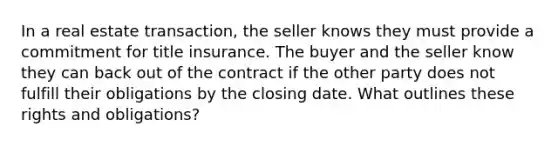 In a real estate transaction, the seller knows they must provide a commitment for title insurance. The buyer and the seller know they can back out of the contract if the other party does not fulfill their obligations by the closing date. What outlines these rights and obligations?