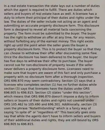 In a real estate transaction the state lays out a number of duties which the agent is required to fulfill. There are duties which sellers and buyers of real estate have as well. A licensee has a duty to inform their principal of their duties and rights under the law. The duties of the seller include not acting as an agent and submitting an accurate property disclosure form. This disclosure form is designed to reveal all material facts concerning the property. The form must be submitted to the buyer. The buyer has the right to withdraw an offer at any time, for any reason, without forfeiting any of the earnest money. This right exists right up until the point when the seller gives the buyer a property disclosure form. This is to protect the buyer so that they can choose to withdraw their offer after discovering some flaw. Once the disclosure has been delivered to the buyer, the buyer has five days to withdraw their offer to purchase. The buyer cannot sue for non-disclosure of property issues if the seller never delivers a property disclosure form. Licensees need to make sure that buyers are aware of this fact and only purchase a property with no disclosure form after a thorough inspection. ORS 696.870 may seem contradictory. Section (2) says that a licensee who completes section (1) has no further duties while section (3) says that licensees have the duties under ORS 696.805 to 696.815. Section (2) states "under this section", which means that ORS 696.870 doesn't impose a duty to inform sellers or buyers of their duties and rights not covered under ORS 105.462 to 105.490 and 696.301. Additionally, section (3) uses the phrase "Notwithstanding" which is a fancy way of saying "in spite of" or "regardless of." This basically goes onto say that while the agents don't have to inform sellers and buyers of their additional duties and rights, they are still bound by ORS 696.805 to 696.815.