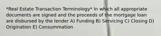 *Real Estate Transaction Terminology* In which all appropriate documents are signed and the proceeds of the mortgage loan are disbursed by the lender A) Funding B) Servicing C) Closing D) Origination E) Consummation