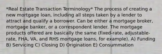 *Real Estate Transaction Terminology* The process of creating a new mortgage loan, including all steps taken by a lender to attract and qualify a borrower. Can be either a mortgage broker, mortgage banker, or a correspondent lender. The mortgage products offered are basically the same (fixed-rate, adjustable-rate, FHA, VA, and RHS mortgage loans, for example). A) Funding B) Servicing C) Closing D) Origination E) Consummation