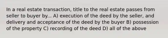 In a real estate transaction, title to the real estate passes from seller to buyer by... A) execution of the deed by the seller, and delivery and acceptance of the deed by the buyer B) possession of the property C) recording of the deed D) all of the above