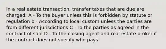 In a real estate transaction, transfer taxes that are due are charged: A - To the buyer unless this is forbidden by statute or regulation b - According to local custom unless the parties are from different jurisdictions C - To the parties as agreed in the contract of sale D - To the closing agent and real estate broker if the contract does not specify who pays