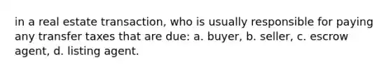 in a real estate transaction, who is usually responsible for paying any transfer taxes that are due: a. buyer, b. seller, c. escrow agent, d. listing agent.