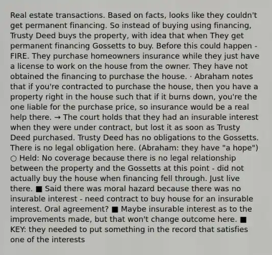 Real estate transactions. Based on facts, looks like they couldn't get permanent financing. So instead of buying using financing, Trusty Deed buys the property, with idea that when They get permanent financing Gossetts to buy. Before this could happen - FIRE. They purchase homeowners insurance while they just have a license to work on the house from the owner. They have not obtained the financing to purchase the house. · Abraham notes that if you're contracted to purchase the house, then you have a property right in the house such that if it burns down, you're the one liable for the purchase price, so insurance would be a real help there. → The court holds that they had an insurable interest when they were under contract, but lost it as soon as Trusty Deed purchased. Trusty Deed has no obligations to the Gossetts. There is no legal obligation here. (Abraham: they have "a hope") ○ Held: No coverage because there is no legal relationship between the property and the Gossetts at this point - did not actually buy the house when financing fell through. Just live there. ■ Said there was moral hazard because there was no insurable interest - need contract to buy house for an insurable interest. Oral agreement? ■ Maybe insurable interest as to the improvements made, but that won't change outcome here. ■ KEY: they needed to put something in the record that satisfies one of the interests