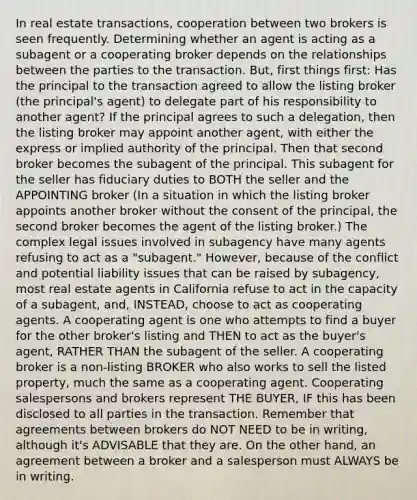 In real estate transactions, cooperation between two brokers is seen frequently. Determining whether an agent is acting as a subagent or a cooperating broker depends on the relationships between the parties to the transaction. But, first things first: Has the principal to the transaction agreed to allow the listing broker (the principal's agent) to delegate part of his responsibility to another agent? If the principal agrees to such a delegation, then the listing broker may appoint another agent, with either the express or implied authority of the principal. Then that second broker becomes the subagent of the principal. This subagent for the seller has fiduciary duties to BOTH the seller and the APPOINTING broker (In a situation in which the listing broker appoints another broker without the consent of the principal, the second broker becomes the agent of the listing broker.) The complex legal issues involved in subagency have many agents refusing to act as a "subagent." However, because of the conflict and potential liability issues that can be raised by subagency, most real estate agents in California refuse to act in the capacity of a subagent, and, INSTEAD, choose to act as cooperating agents. A cooperating agent is one who attempts to find a buyer for the other broker's listing and THEN to act as the buyer's agent, RATHER THAN the subagent of the seller. A cooperating broker is a non-listing BROKER who also works to sell the listed property, much the same as a cooperating agent. Cooperating salespersons and brokers represent THE BUYER, IF this has been disclosed to all parties in the transaction. Remember that agreements between brokers do NOT NEED to be in writing, although it's ADVISABLE that they are. On the other hand, an agreement between a broker and a salesperson must ALWAYS be in writing.