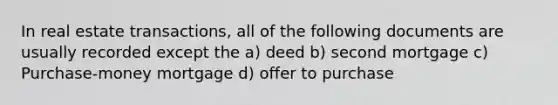 In real estate transactions, all of the following documents are usually recorded except the a) deed b) second mortgage c) Purchase-money mortgage d) offer to purchase