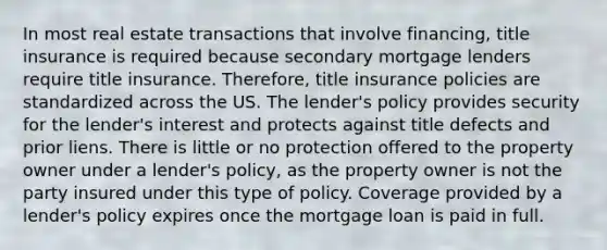 In most real estate transactions that involve financing, title insurance is required because secondary mortgage lenders require title insurance. Therefore, title insurance policies are standardized across the US. The lender's policy provides security for the lender's interest and protects against title defects and prior liens. There is little or no protection offered to the property owner under a lender's policy, as the property owner is not the party insured under this type of policy. Coverage provided by a lender's policy expires once the mortgage loan is paid in full.