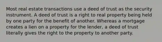 Most real estate transactions use a deed of trust as the security instrument. A deed of trust is a right to real property being held by one party for the benefit of another. Whereas a mortgage creates a lien on a property for the lender, a deed of trust literally gives the right to the property to another party.