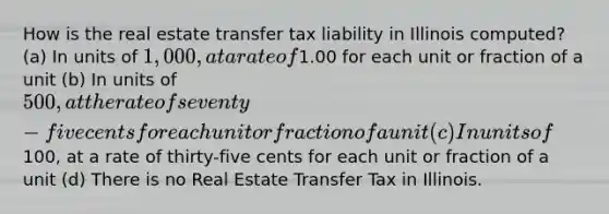 How is the real estate transfer tax liability in Illinois computed? (a) In units of 1,000, at a rate of1.00 for each unit or fraction of a unit (b) In units of 500, at the rate of seventy-five cents for each unit or fraction of a unit (c) In units of100, at a rate of thirty-five cents for each unit or fraction of a unit (d) There is no Real Estate Transfer Tax in Illinois.