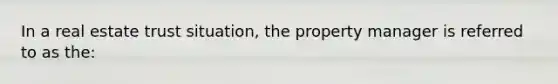 In a real estate trust situation, the property manager is referred to as the: