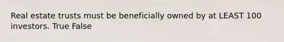 Real estate trusts must be beneficially owned by at LEAST 100 investors. True False