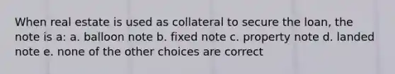 When real estate is used as collateral to secure the loan, the note is a: a. balloon note b. fixed note c. property note d. landed note e. none of the other choices are correct