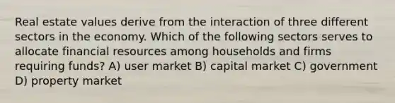 Real estate values derive from the interaction of three different sectors in the economy. Which of the following sectors serves to allocate financial resources among households and firms requiring funds? A) user market B) capital market C) government D) property market