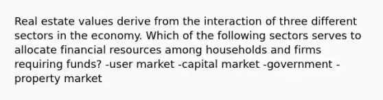 Real estate values derive from the interaction of three different sectors in the economy. Which of the following sectors serves to allocate financial resources among households and firms requiring funds? -user market -capital market -government -property market