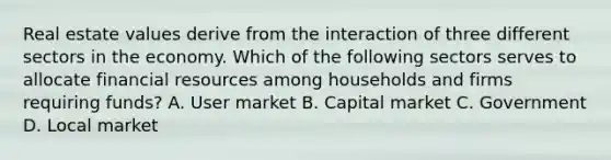 Real estate values derive from the interaction of three different sectors in the economy. Which of the following sectors serves to allocate financial resources among households and firms requiring funds? A. User market B. Capital market C. Government D. Local market