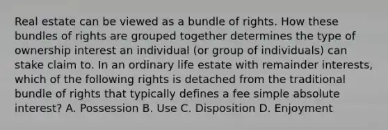 Real estate can be viewed as a bundle of rights. How these bundles of rights are grouped together determines the type of ownership interest an individual (or group of individuals) can stake claim to. In an ordinary life estate with remainder interests, which of the following rights is detached from the traditional bundle of rights that typically defines a fee simple absolute interest? A. Possession B. Use C. Disposition D. Enjoyment