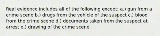 Real evidence includes all of the following except: a.) gun from a crime scene b.) drugs from the vehicle of the suspect c.) blood from the crime scene d.) documents taken from the suspect at arrest e.) drawing of the crime scene