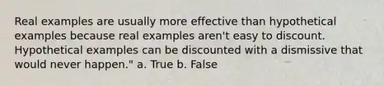 Real examples are usually more effective than hypothetical examples because real examples aren't easy to discount. Hypothetical examples can be discounted with a dismissive that would never happen." a. True b. False