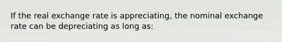 If the real exchange rate is appreciating, the nominal exchange rate can be depreciating as long as: