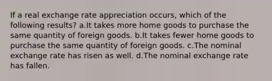 If a real exchange rate appreciation occurs, which of the following results? a.It takes more home goods to purchase the same quantity of foreign goods. b.It takes fewer home goods to purchase the same quantity of foreign goods. c.The nominal exchange rate has risen as well. d.The nominal exchange rate has fallen.