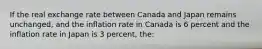 If the real exchange rate between Canada and Japan remains unchanged, and the inflation rate in Canada is 6 percent and the inflation rate in Japan is 3 percent, the: