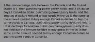 If the real exchange rate between the Canada and the United States is 1, then purchasing-power parity holds, and 1 US dollar buys 1 Canadian dollar. purchasing-power parity holds, and the amount of dollars needed to buy goods in the US is the same as the amount needed to buy enough Canadian dollars to buy the same goods in Canada. purchasing-power parity does not hold, 1 US dollar buys 1 Canadian dollar. purchasing-power parity does not hold but the amount needed to buy goods in the US is the same as the amount needed to buy enough Canadian dollars to buy the same goods in Cananda.