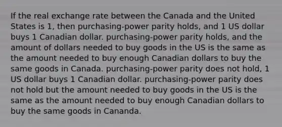 If the real exchange rate between the Canada and the United States is 1, then purchasing-power parity holds, and 1 US dollar buys 1 Canadian dollar. purchasing-power parity holds, and the amount of dollars needed to buy goods in the US is the same as the amount needed to buy enough Canadian dollars to buy the same goods in Canada. purchasing-power parity does not hold, 1 US dollar buys 1 Canadian dollar. purchasing-power parity does not hold but the amount needed to buy goods in the US is the same as the amount needed to buy enough Canadian dollars to buy the same goods in Cananda.