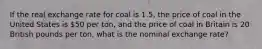 If the real exchange rate for coal is 1.5, the price of coal in the United States is 50 per ton, and the price of coal in Britain is 20 British pounds per ton, what is the nominal exchange rate?