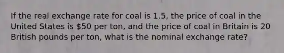 If the real exchange rate for coal is 1.5, the price of coal in the United States is 50 per ton, and the price of coal in Britain is 20 British pounds per ton, what is the nominal exchange rate?