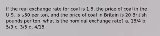 If the real exchange rate for coal is 1.5, the price of coal in the U.S. is 50 per ton, and the price of coal in Britain is 20 British pounds per ton, what is the nominal exchange rate? a. 15/4 b. 5/3 c. 3/5 d. 4/15