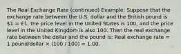 The Real Exchange Rate (continued) Example: Suppose that the exchange rate between the U.S. dollar and the British pound is 1 = £1, the price level in the United States is 100, and the price level in the United Kingdom is also 100. Then the real exchange rate between the dollar and the pound is: Real exchange rate = 1 pound/dollar × (100 / 100) = 1.00.