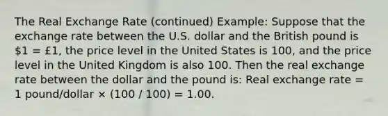 The Real Exchange Rate (continued) Example: Suppose that the exchange rate between the U.S. dollar and the British pound is 1 = £1, the price level in the United States is 100, and the price level in the United Kingdom is also 100. Then the real exchange rate between the dollar and the pound is: Real exchange rate = 1 pound/dollar × (100 / 100) = 1.00.