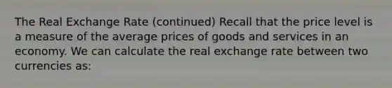 The Real Exchange Rate (continued) Recall that the price level is a measure of the average prices of goods and services in an economy. We can calculate the real exchange rate between two currencies as: