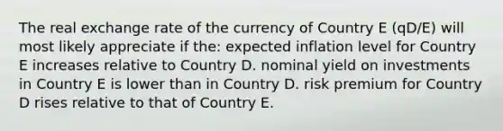 The real exchange rate of the currency of Country E (qD/E) will most likely appreciate if the: expected inflation level for Country E increases relative to Country D. nominal yield on investments in Country E is lower than in Country D. risk premium for Country D rises relative to that of Country E.