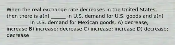 When the real exchange rate decreases in the United States, then there is a(n) ______ in U.S. demand for U.S. goods and a(n) _________ in U.S. demand for Mexican goods. A) decrease; increase B) increase; decrease C) increase; increase D) decrease; decrease